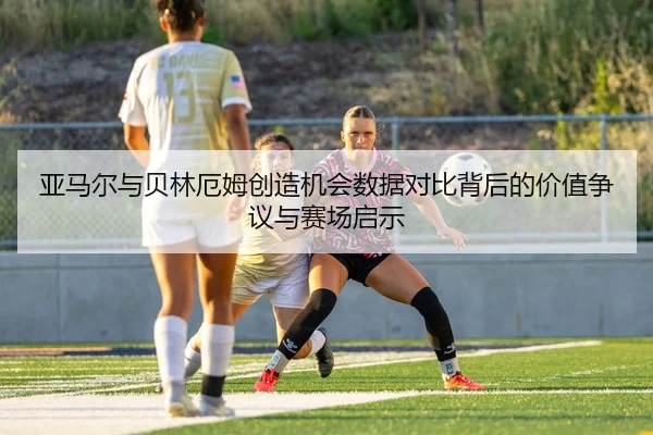 亚马尔与贝林厄姆创造机会数据对比背后的价值争议与赛场启示